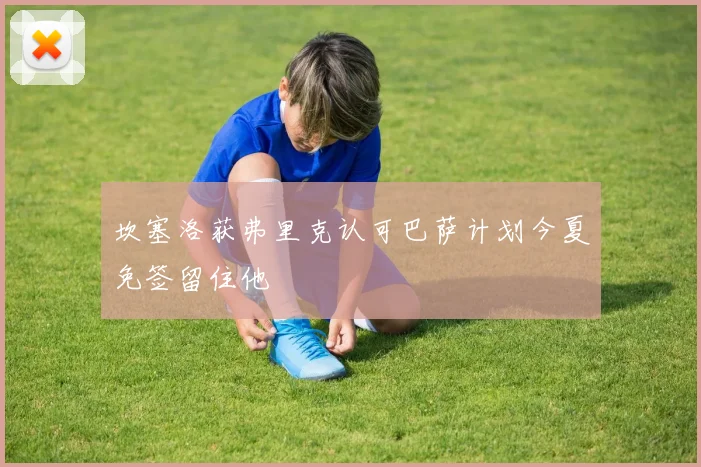 坎塞洛获弗里克认可巴萨计划今夏免签留住他