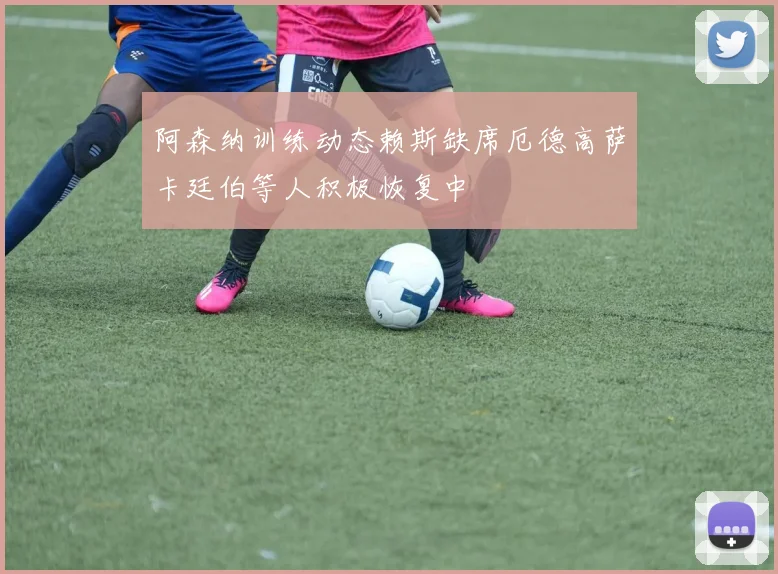 阿森纳训练动态赖斯缺席厄德高萨卡廷伯等人积极恢复中