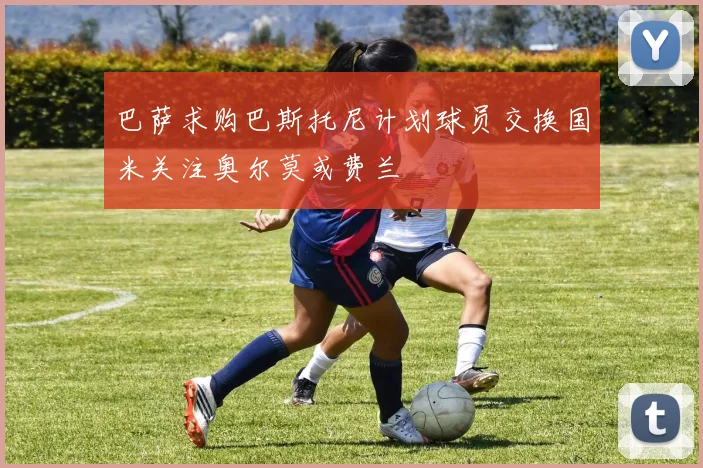 巴萨求购巴斯托尼计划球员交换国米关注奥尔莫或费兰