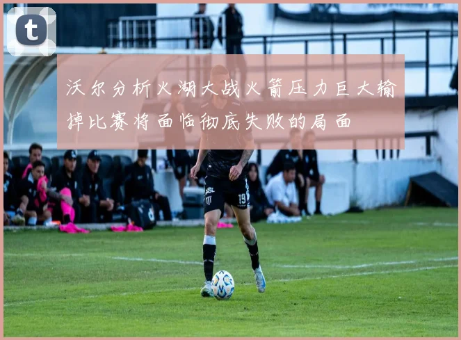 沃尔分析火湖大战火箭压力巨大输掉比赛将面临彻底失败的局面