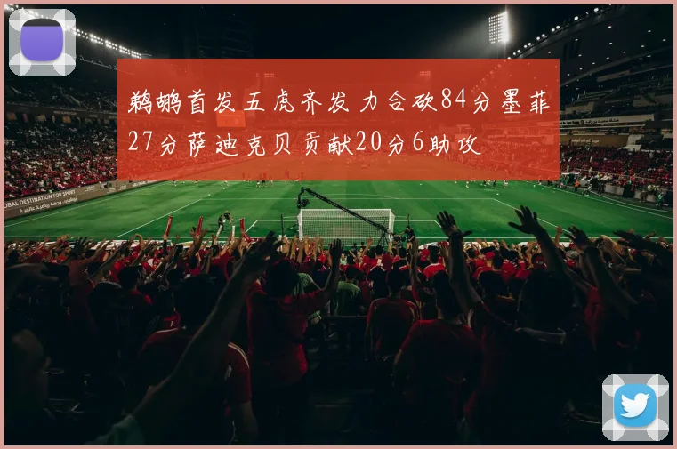 鹈鹕首发五虎齐发力合砍84分墨菲27分萨迪克贝贡献20分6助攻
