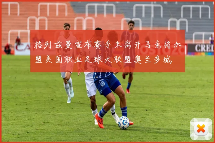 格列兹曼宣布赛季末离开马竞将加盟美国职业足球大联盟奥兰多城