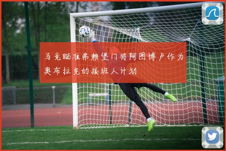 马竞瞄准弗赖堡门将阿图博卢作为奥布拉克的接班人计划