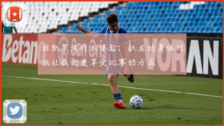 班凯罗谈对抗体验：狄龙的身体对抗让我们更享受比赛的方式