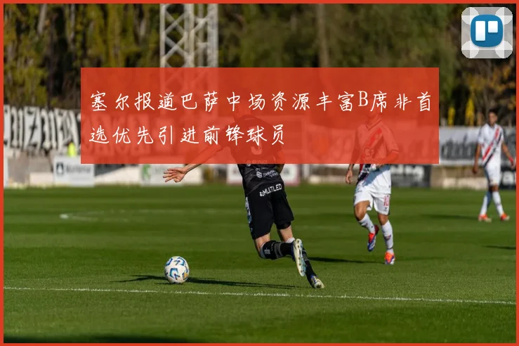 塞尔报道巴萨中场资源丰富B席非首选优先引进前锋球员