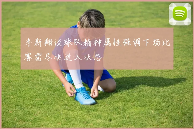 李新翔谈球队精神属性强调下场比赛需尽快进入状态