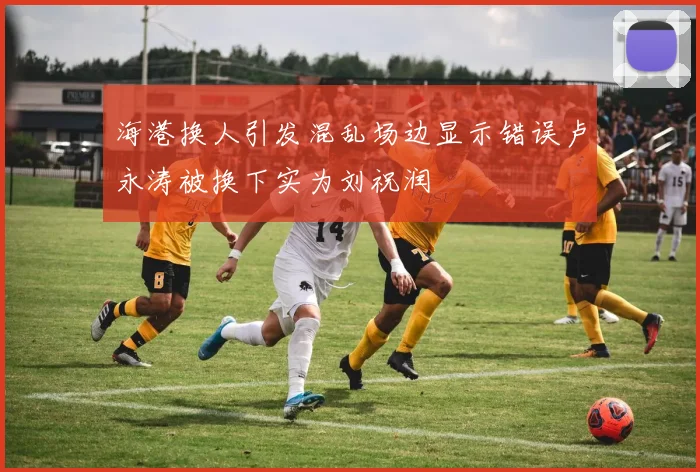 海港换人引发混乱场边显示错误卢永涛被换下实为刘祝润