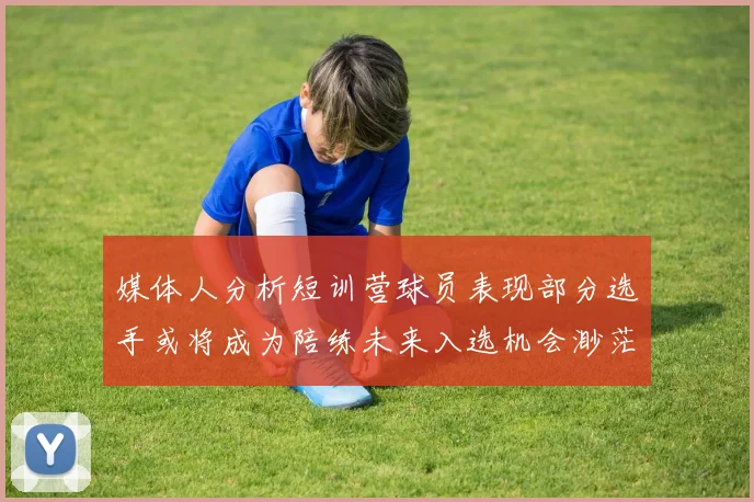 媒体人分析短训营球员表现部分选手或将成为陪练未来入选机会渺茫
