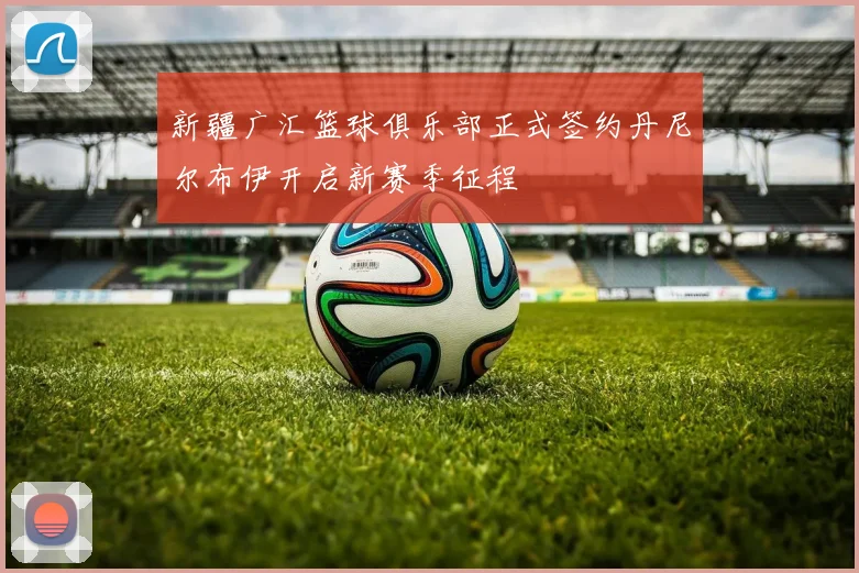 新疆广汇篮球俱乐部正式签约丹尼尔布伊开启新赛季征程