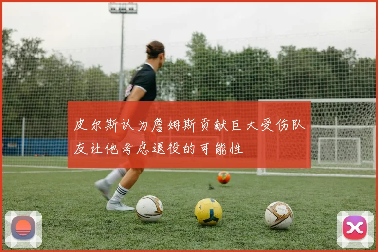 皮尔斯认为詹姆斯贡献巨大受伤队友让他考虑退役的可能性