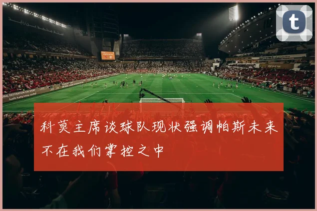 科莫主席谈球队现状强调帕斯未来不在我们掌控之中