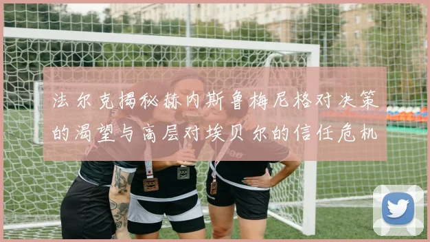 法尔克揭秘赫内斯鲁梅尼格对决策的渴望与高层对埃贝尔的信任危机