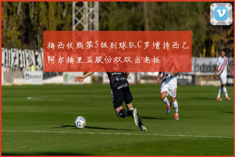 梅西收购第5级别球队C罗增持西乙阿尔梅里亚股份双双当老板