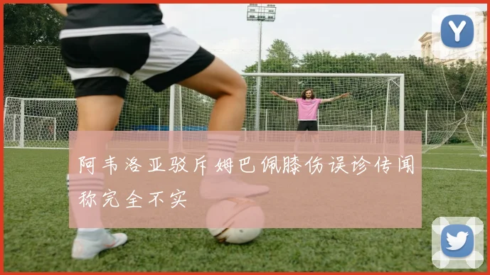 阿韦洛亚驳斥姆巴佩膝伤误诊传闻称完全不实