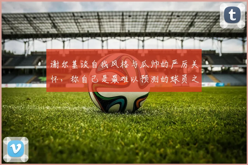 谢尔基谈自我风格与瓜帅的严厉关怀，称自己是最难以预测的球员之一