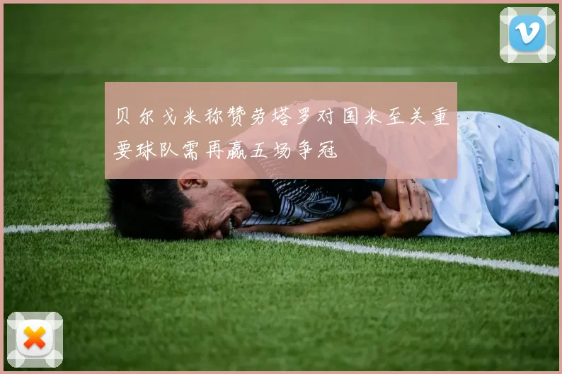 贝尔戈米称赞劳塔罗对国米至关重要球队需再赢五场争冠