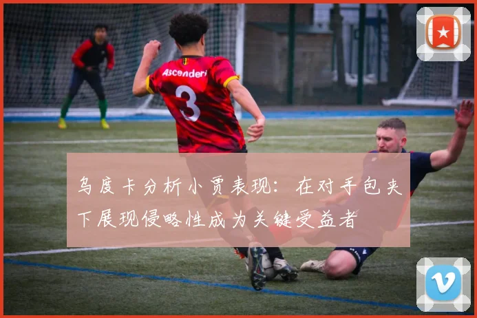 乌度卡分析小贾表现：在对手包夹下展现侵略性成为关键受益者