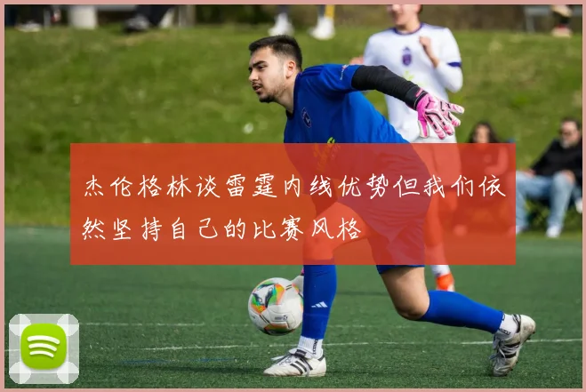 杰伦格林谈雷霆内线优势但我们依然坚持自己的比赛风格