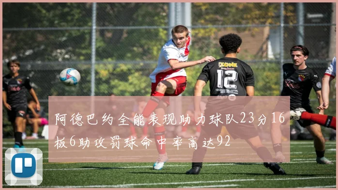 阿德巴约全能表现助力球队23分16板6助攻罚球命中率高达92