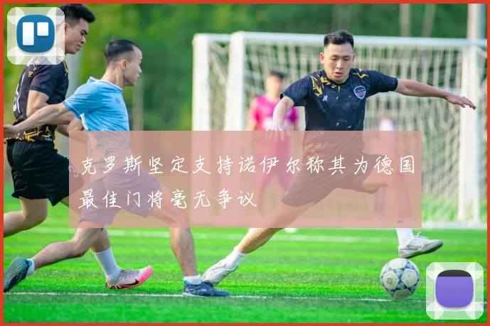 克罗斯坚定支持诺伊尔称其为德国最佳门将毫无争议