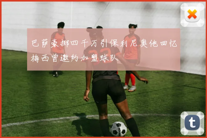 巴萨豪掷四千万引保利尼奥他回忆梅西曾邀约加盟球队
