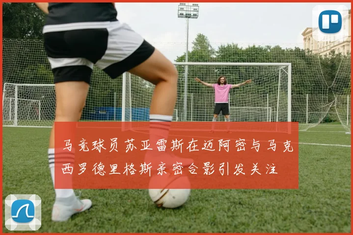 马竞球员苏亚雷斯在迈阿密与马克西罗德里格斯亲密合影引发关注
