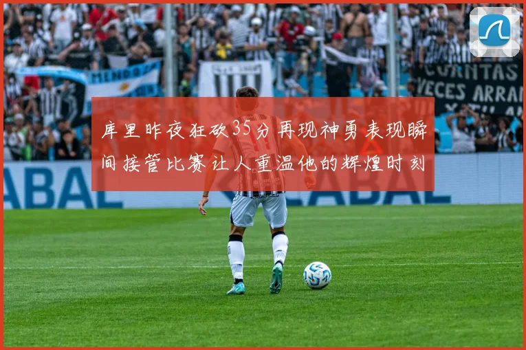 库里昨夜狂砍35分再现神勇表现瞬间接管比赛让人重温他的辉煌时刻